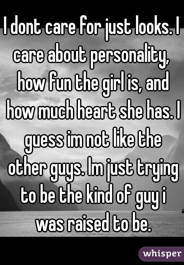 I dont care for just looks. I care about personality,  how fun the girl is, and how much heart she has. I guess im not like the other guys. Im just trying to be the kind of guy i was raised to be.
