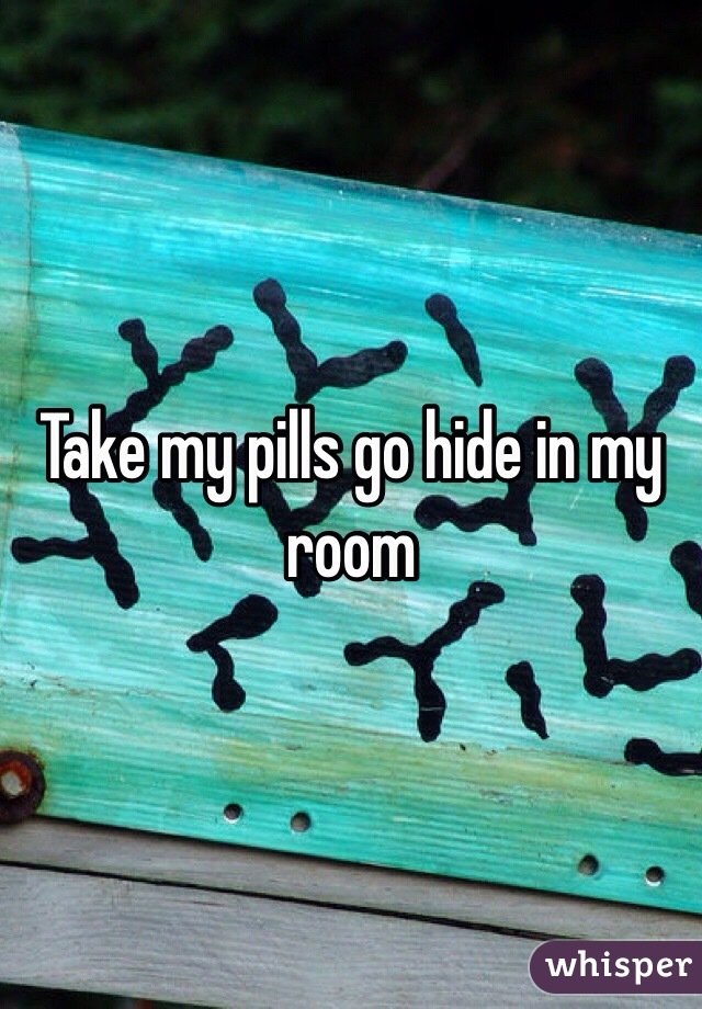 Take my pills go hide in my room