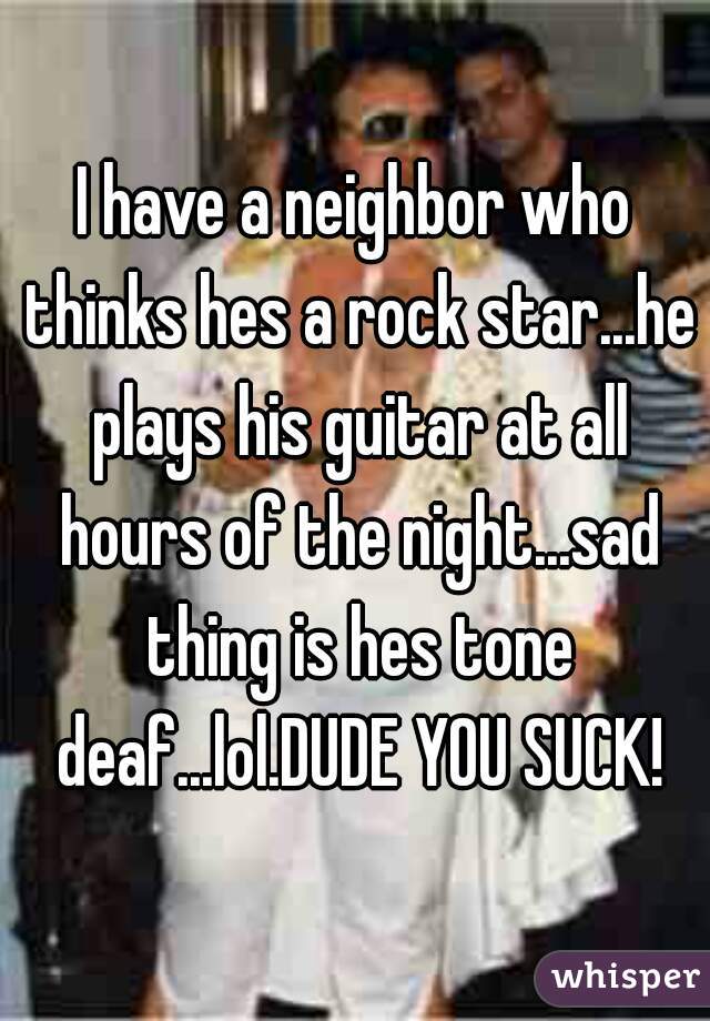 I have a neighbor who thinks hes a rock star...he plays his guitar at all hours of the night...sad thing is hes tone deaf...lol.DUDE YOU SUCK!