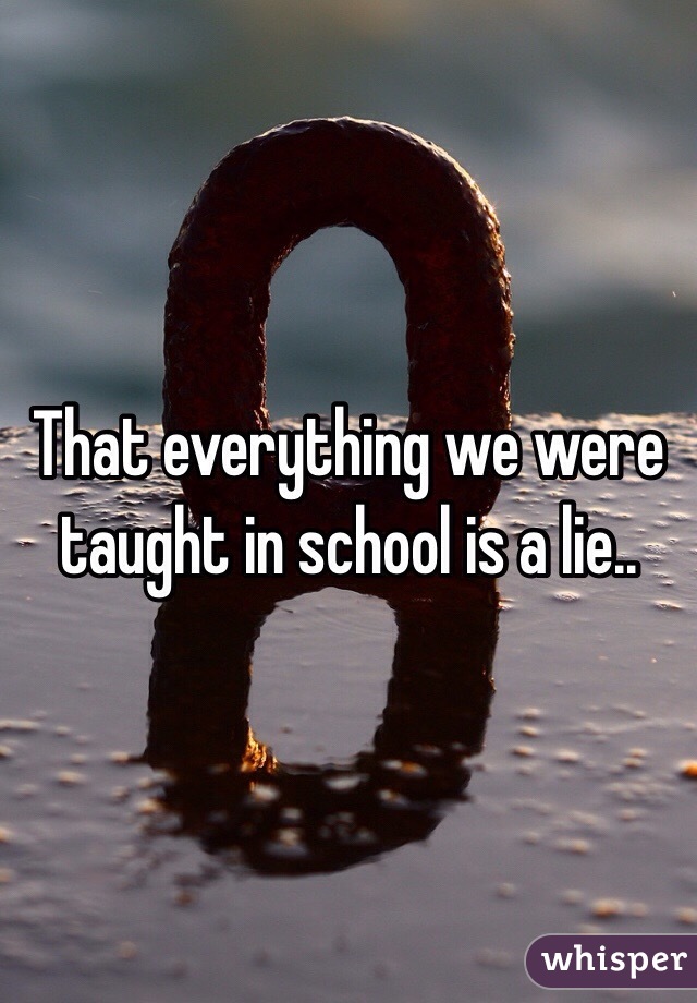 That everything we were taught in school is a lie..
