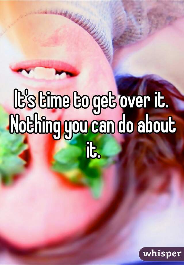 It's time to get over it. Nothing you can do about it.