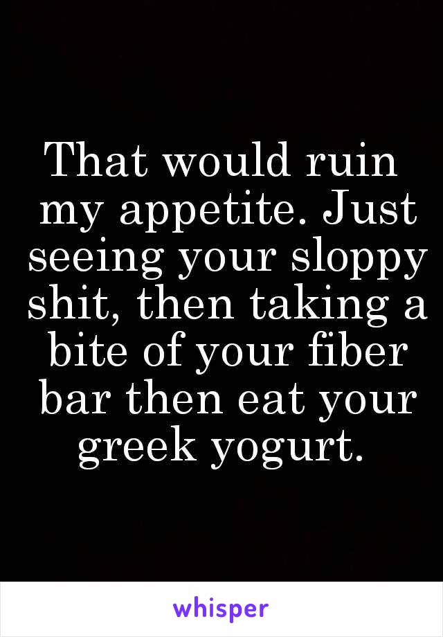 That would ruin my appetite. Just seeing your sloppy shit, then taking a bite of your fiber bar then eat your greek yogurt. 