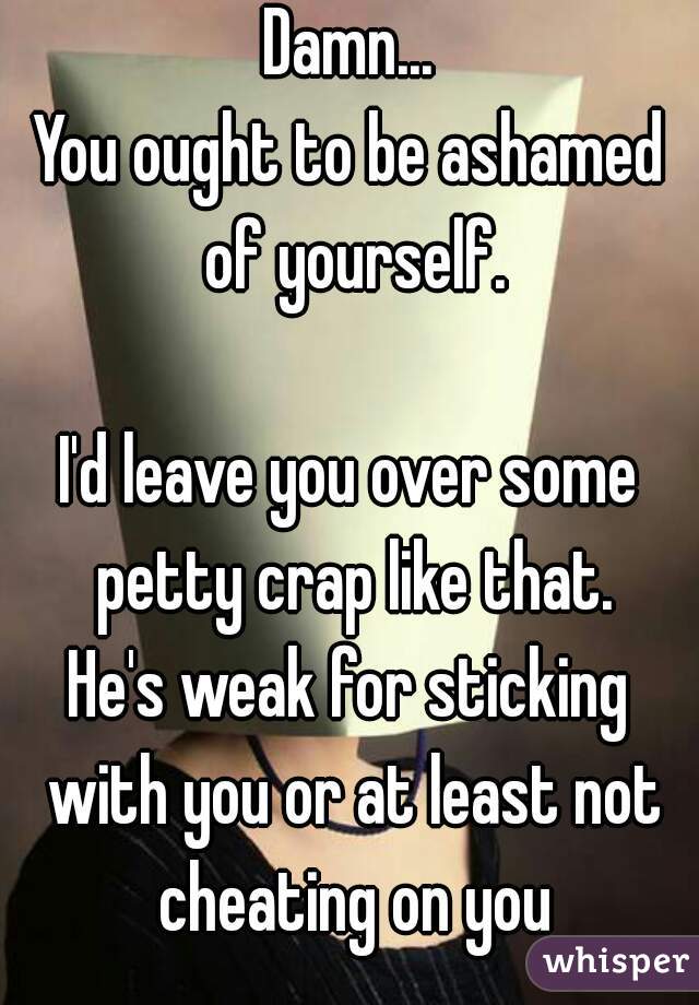 Damn...
You ought to be ashamed of yourself.

I'd leave you over some petty crap like that.
He's weak for sticking with you or at least not cheating on you