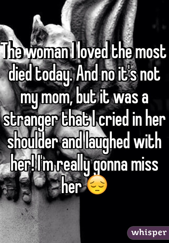 The woman I loved the most died today. And no it's not my mom, but it was a stranger that I cried in her shoulder and laughed with her! I'm really gonna miss her 😔
