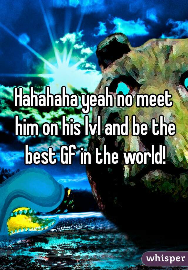 Hahahaha yeah no meet him on his lvl and be the best Gf in the world!