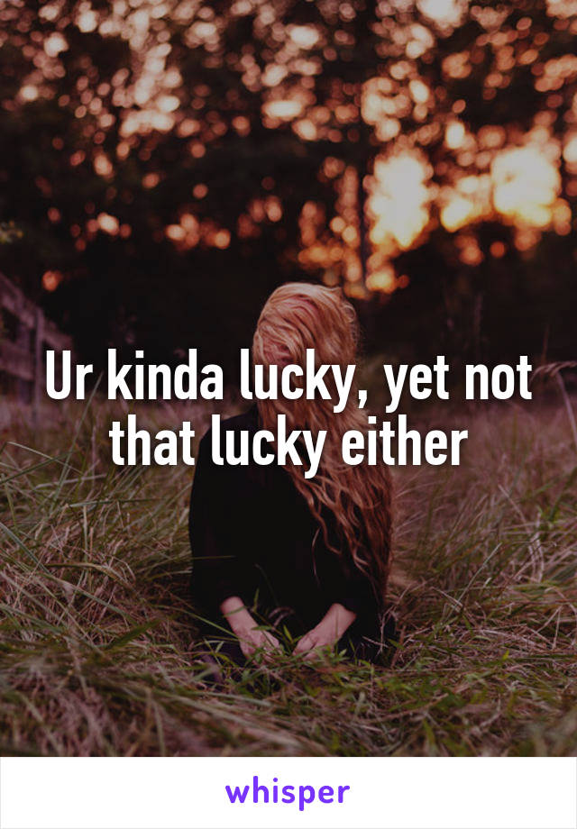 Ur kinda lucky, yet not that lucky either