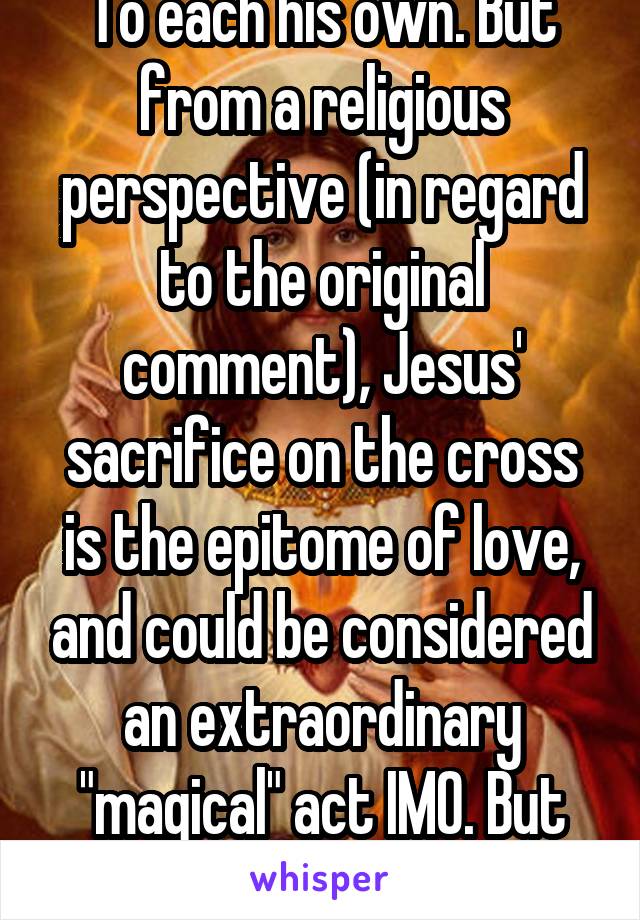 To each his own. But from a religious perspective (in regard to the original comment), Jesus' sacrifice on the cross is the epitome of love, and could be considered an extraordinary "magical" act IMO. But you may disagree.