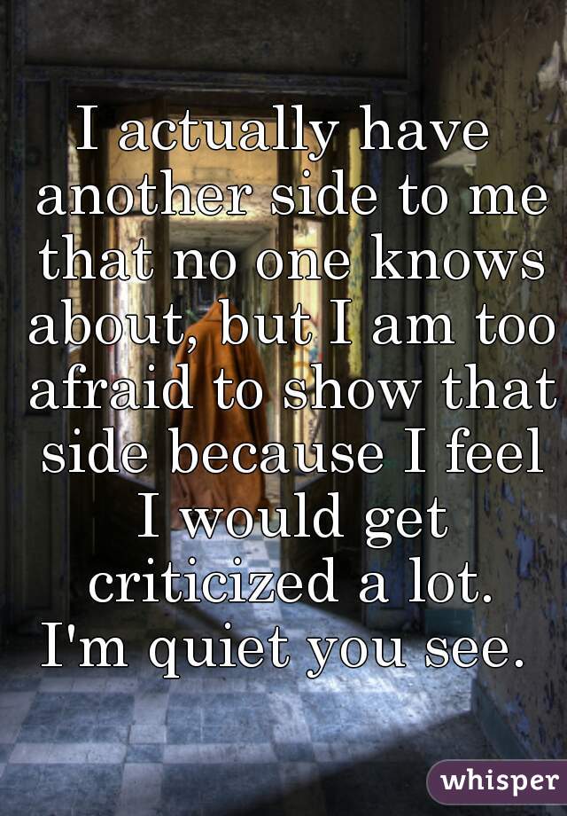 I actually have another side to me that no one knows about, but I am too afraid to show that side because I feel I would get criticized a lot.
I'm quiet you see.