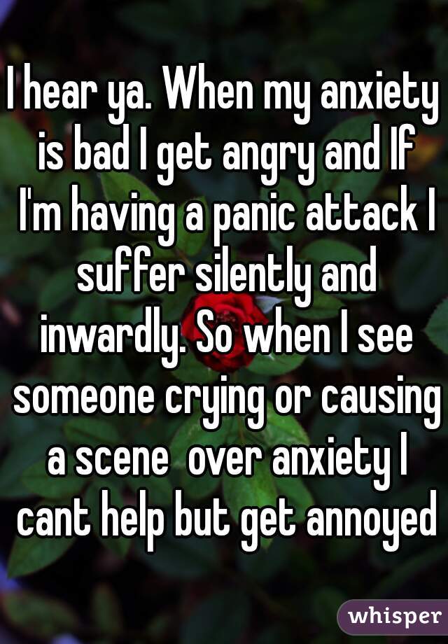 I hear ya. When my anxiety is bad I get angry and If I'm having a panic attack I suffer silently and inwardly. So when I see someone crying or causing a scene  over anxiety I cant help but get annoyed