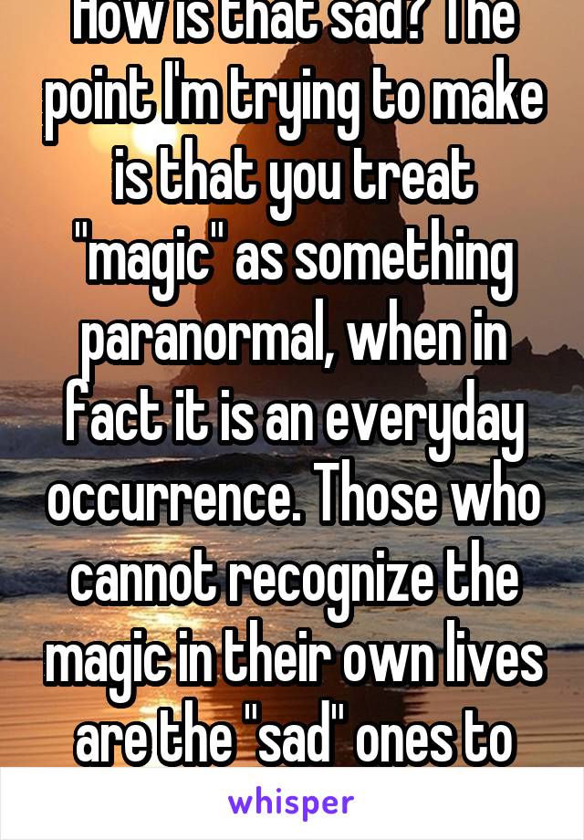 How is that sad? The point I'm trying to make is that you treat "magic" as something paranormal, when in fact it is an everyday occurrence. Those who cannot recognize the magic in their own lives are the "sad" ones to me. 