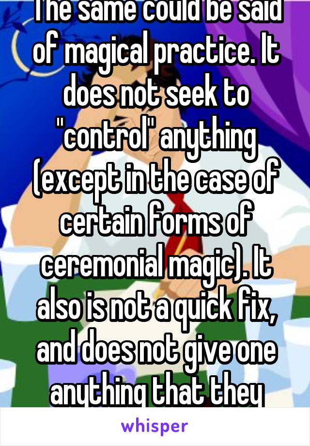 The same could be said of magical practice. It does not seek to "control" anything (except in the case of certain forms of ceremonial magic). It also is not a quick fix, and does not give one anything that they desire. It is hard work.