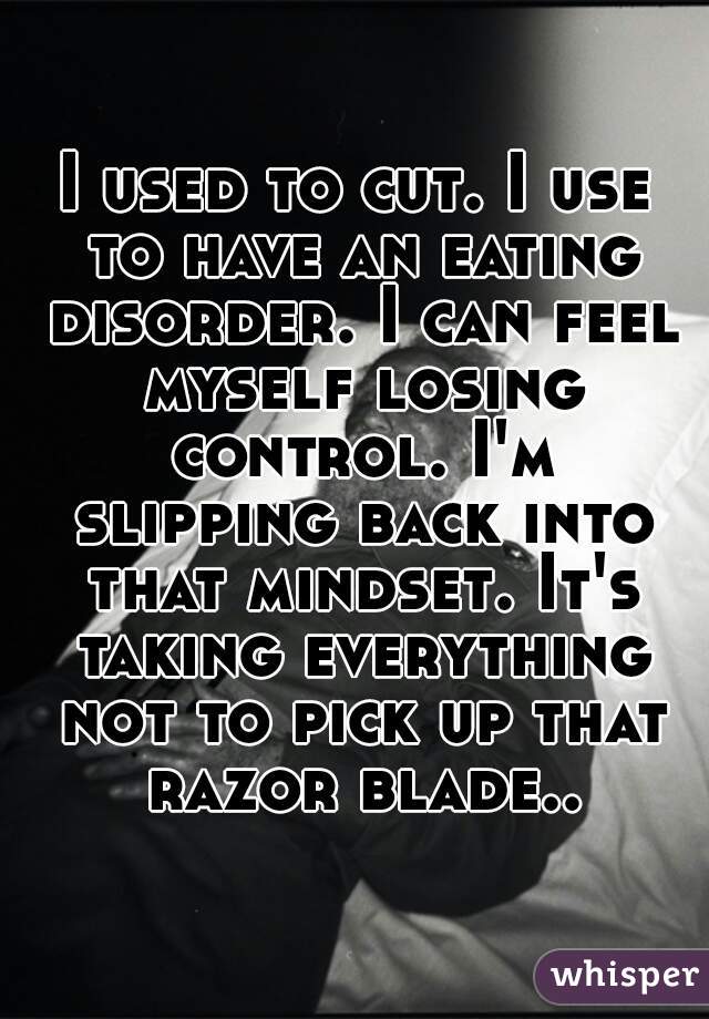 I used to cut. I use to have an eating disorder. I can feel myself losing control. I'm slipping back into that mindset. It's taking everything not to pick up that razor blade..