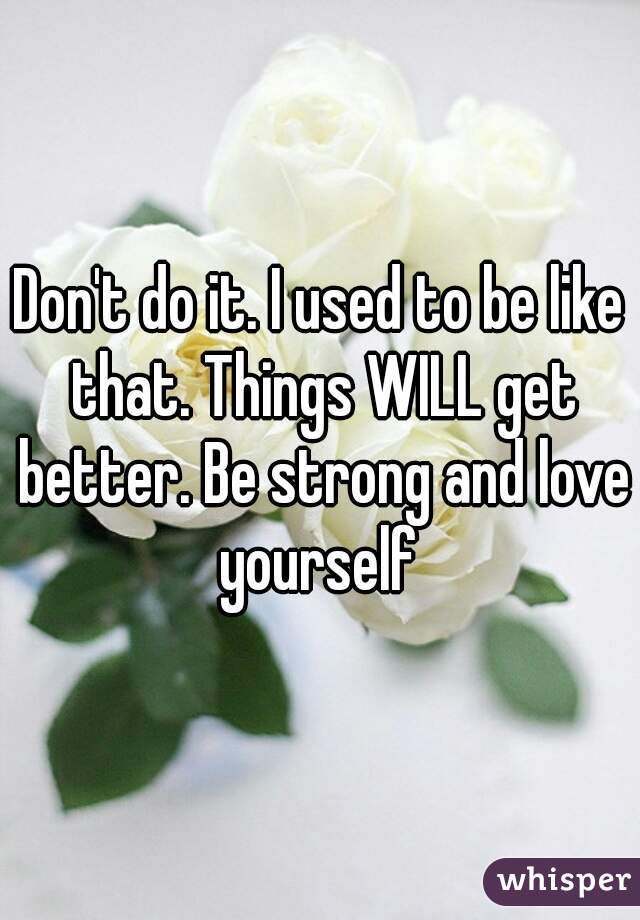 Don't do it. I used to be like that. Things WILL get better. Be strong and love yourself 
