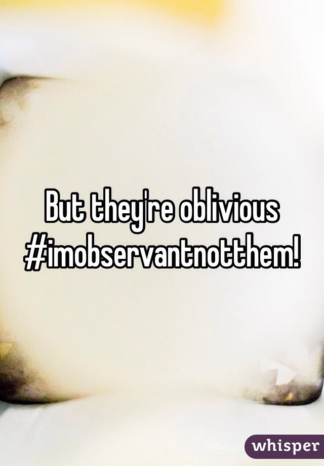 But they're oblivious 
#imobservantnotthem!