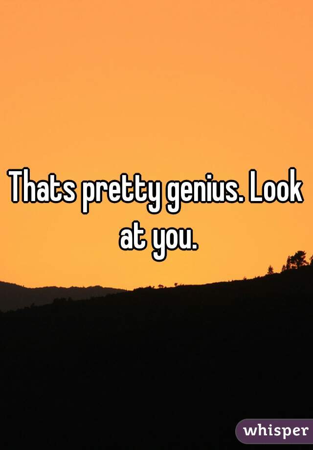 Thats pretty genius. Look at you.