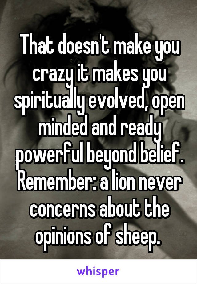 That doesn't make you crazy it makes you spiritually evolved, open minded and ready powerful beyond belief. Remember: a lion never concerns about the opinions of sheep. 