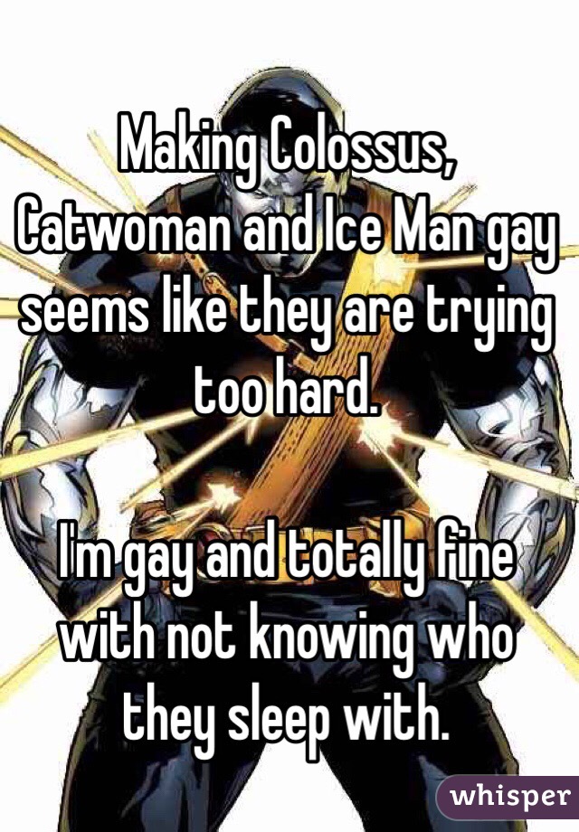 Making Colossus, Catwoman and Ice Man gay seems like they are trying too hard. 

I'm gay and totally fine with not knowing who they sleep with. 