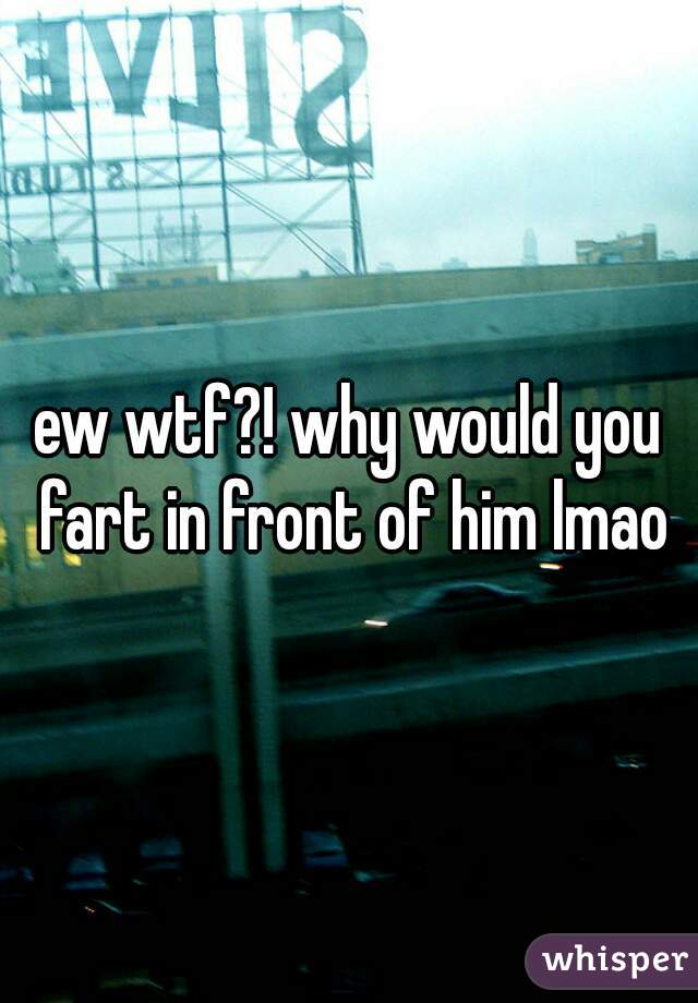 ew wtf?! why would you fart in front of him lmao