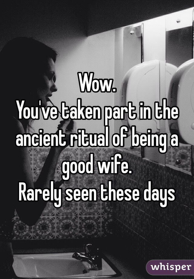 Wow. 
You've taken part in the ancient ritual of being a good wife. 
Rarely seen these days 