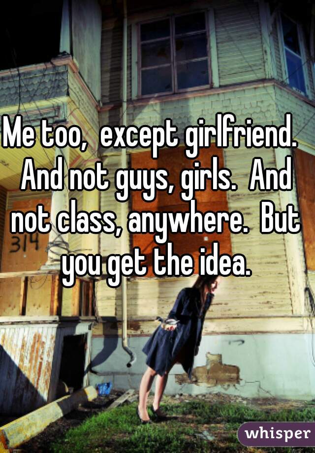 Me too,  except girlfriend.  And not guys, girls.  And not class, anywhere.  But you get the idea.