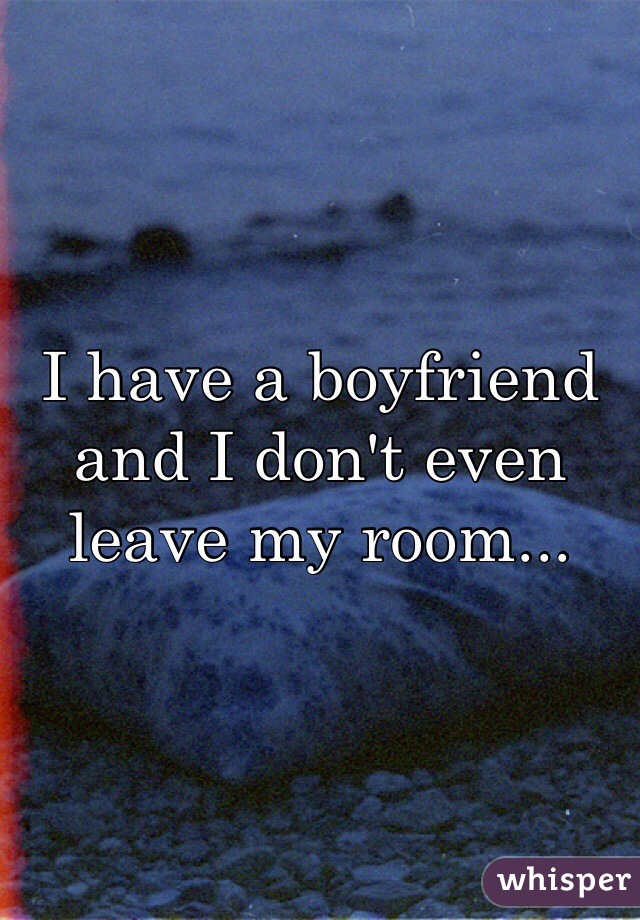I have a boyfriend and I don't even leave my room...