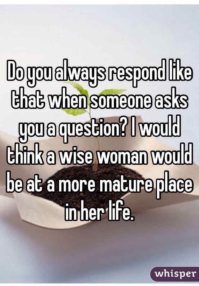 Do you always respond like that when someone asks you a question? I would think a wise woman would be at a more mature place in her life. 