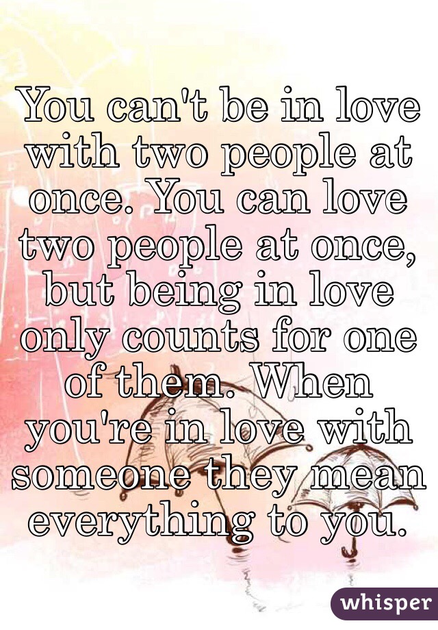 You can't be in love with two people at once. You can love two people at once, but being in love only counts for one of them. When you're in love with someone they mean everything to you. 