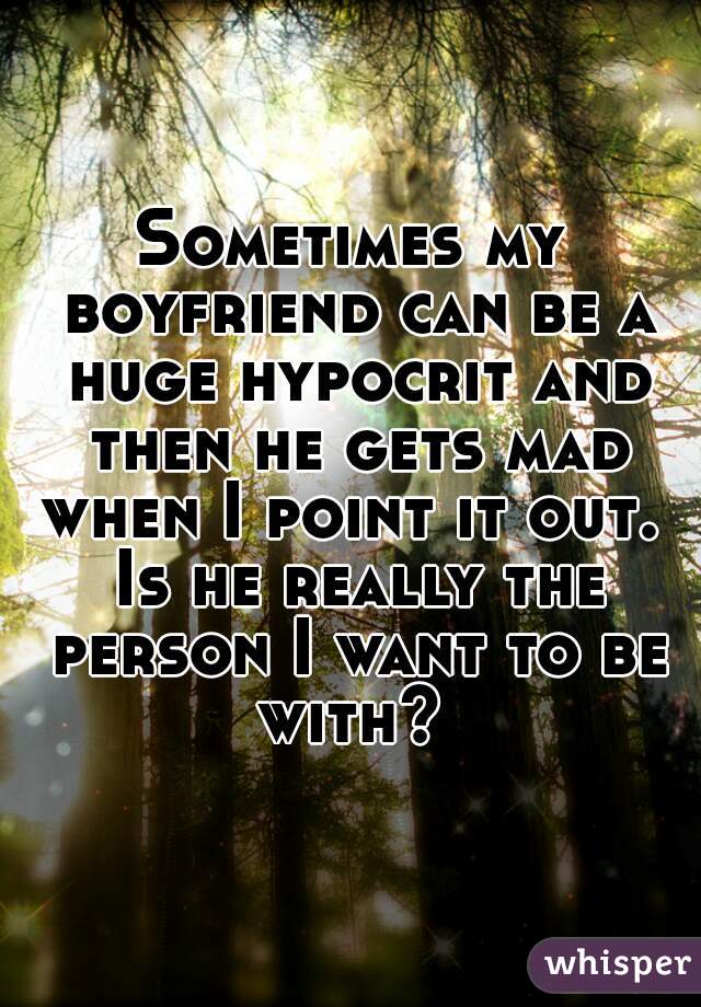 Sometimes my boyfriend can be a huge hypocrit and then he gets mad when I point it out.  Is he really the person I want to be with? 