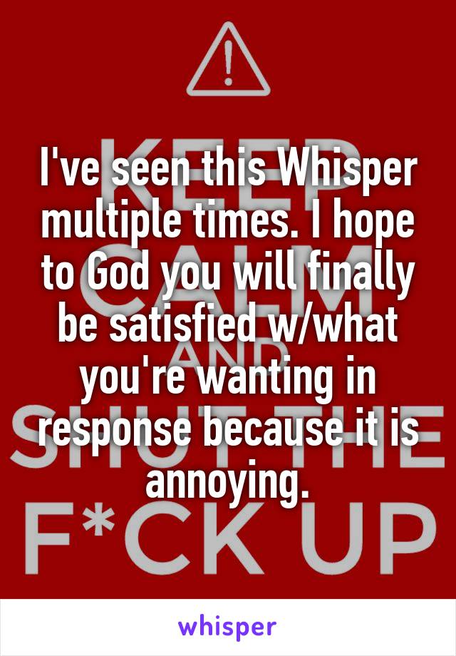 I've seen this Whisper multiple times. I hope to God you will finally be satisfied w/what you're wanting in response because it is annoying.