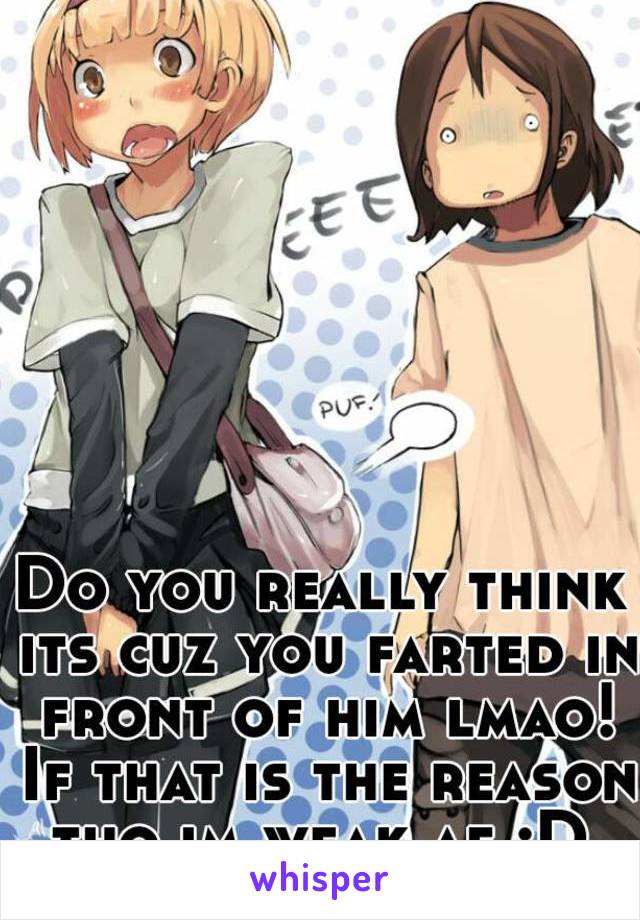 Do you really think its cuz you farted in front of him lmao! If that is the reason tho im weak af :D 
