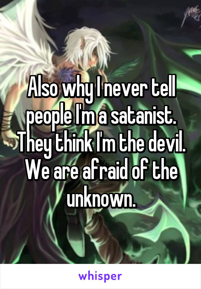 Also why I never tell people I'm a satanist. They think I'm the devil. We are afraid of the unknown.