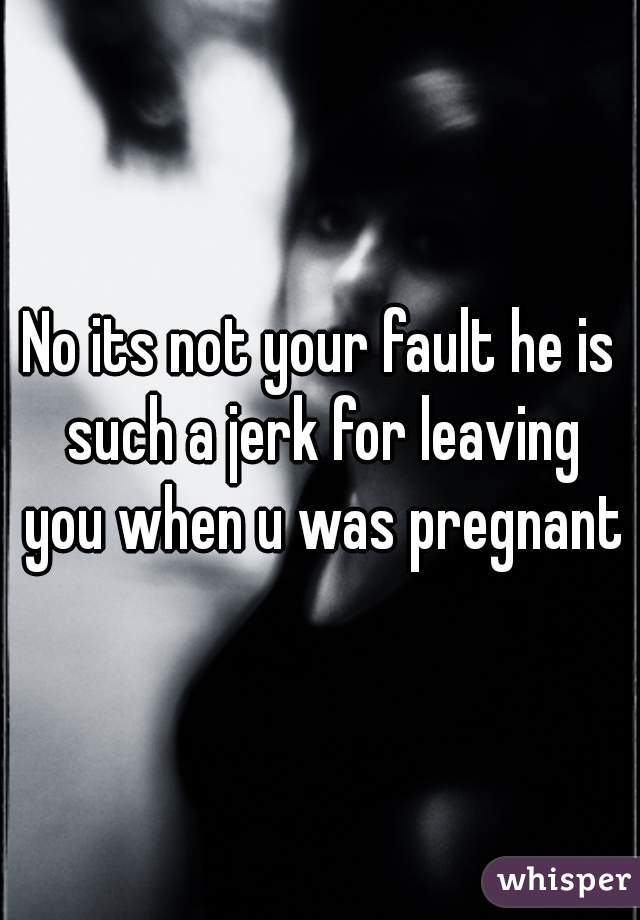 No its not your fault he is such a jerk for leaving you when u was pregnant