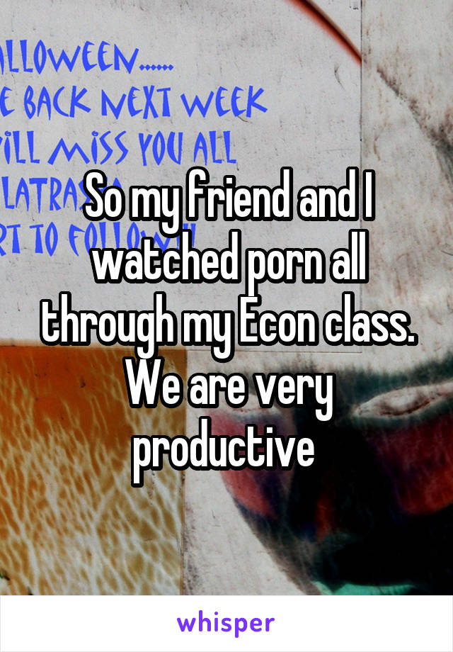 So my friend and I watched porn all through my Econ class. We are very productive 