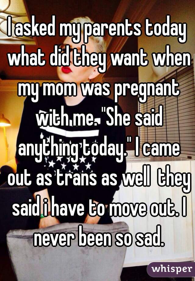 I asked my parents today what did they want when my mom was pregnant with me. "She said anything today." I came out as trans as well  they said i have to move out. I never been so sad.