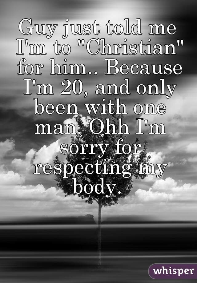 Guy just told me I'm to "Christian" for him.. Because I'm 20, and only been with one man. Ohh I'm sorry for respecting my body. 