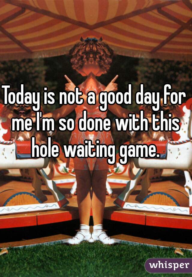 Today is not a good day for me I'm so done with this hole waiting game.