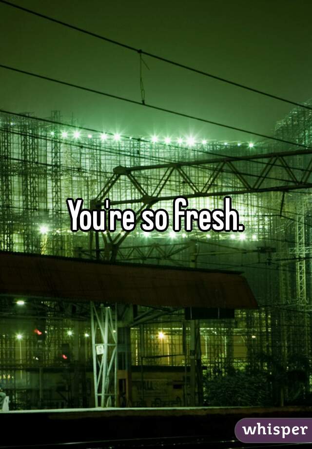 You're so fresh.