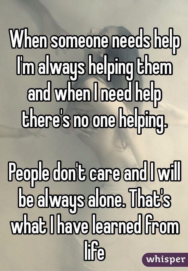 When someone needs help I'm always helping them and when I need help there's no one helping. 

People don't care and I will be always alone. That's what I have learned from life