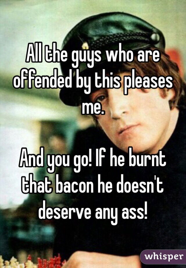 All the guys who are offended by this pleases me. 

And you go! If he burnt that bacon he doesn't deserve any ass!