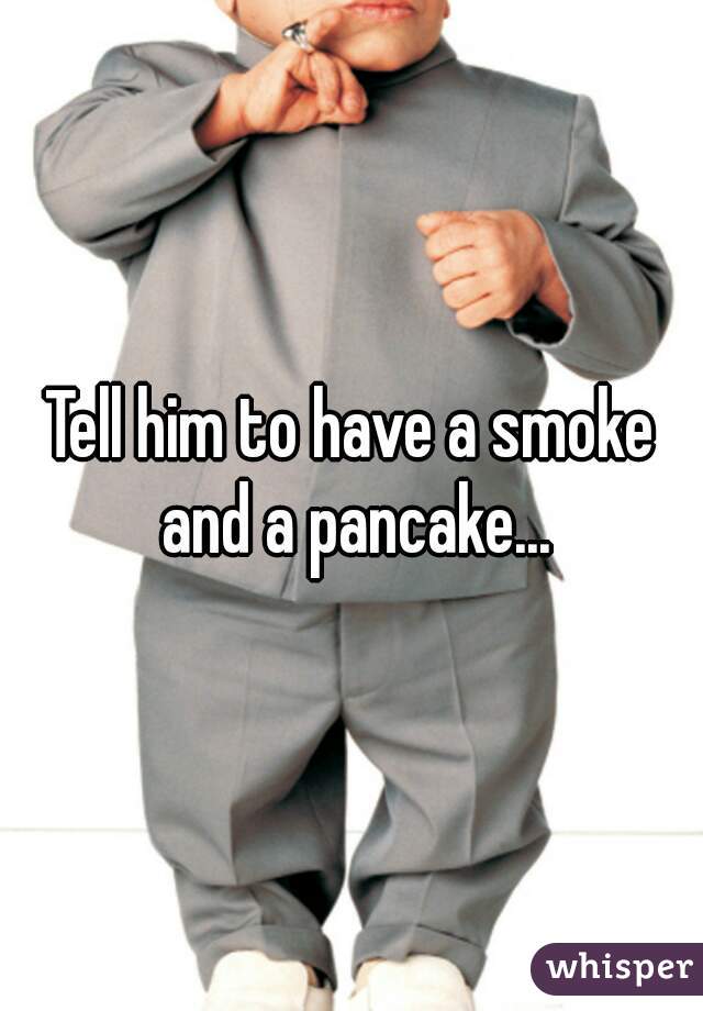 Tell him to have a smoke and a pancake...