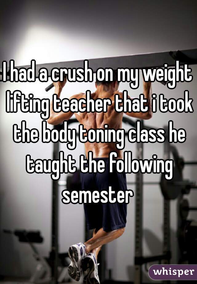 I had a crush on my weight lifting teacher that i took the body toning class he taught the following semester 