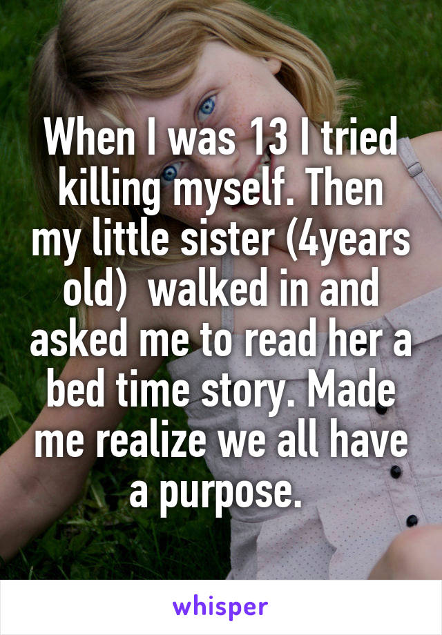 When I was 13 I tried killing myself. Then my little sister (4years old)  walked in and asked me to read her a bed time story. Made me realize we all have a purpose. 