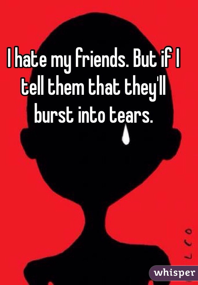 I hate my friends. But if I tell them that they'll burst into tears.