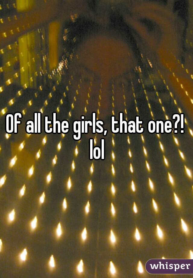 Of all the girls, that one?! lol