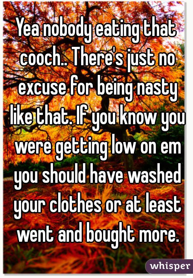Yea nobody eating that cooch.. There's just no excuse for being nasty like that. If you know you were getting low on em you should have washed your clothes or at least went and bought more.