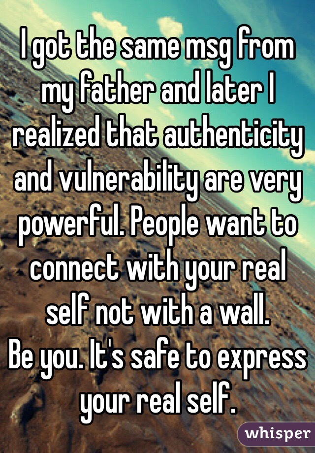 I got the same msg from my father and later I realized that authenticity and vulnerability are very  powerful. People want to connect with your real self not with a wall.
Be you. It's safe to express your real self. 