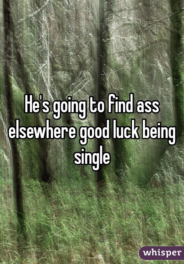 He's going to find ass elsewhere good luck being single 
