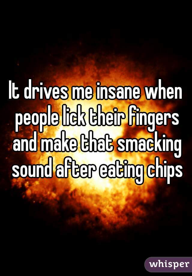It drives me insane when people lick their fingers and make that smacking sound after eating chips