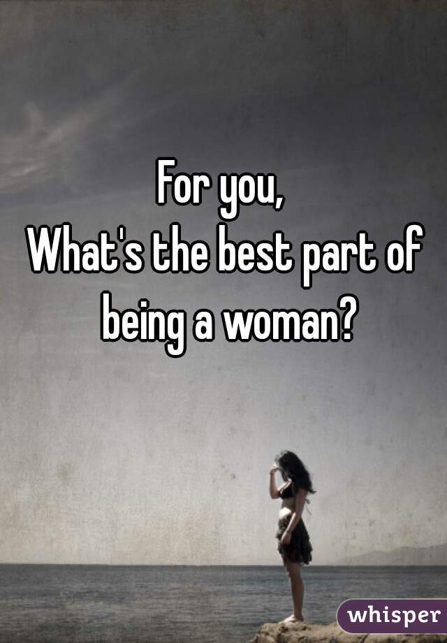 For you, 
What's the best part of
 being a woman?