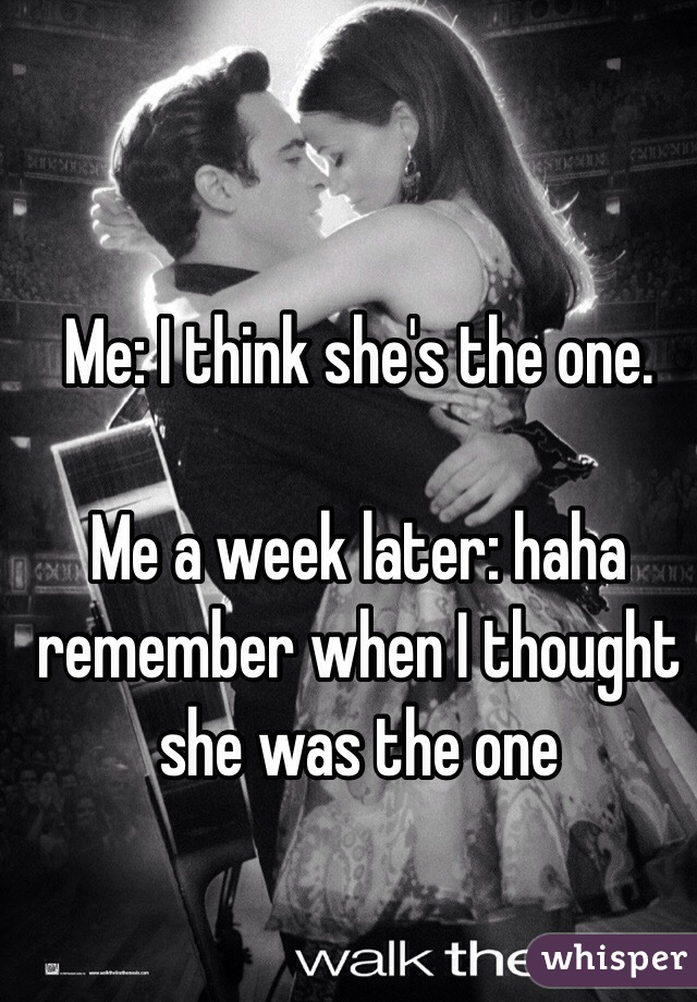 Me: I think she's the one.

Me a week later: haha remember when I thought she was the one 